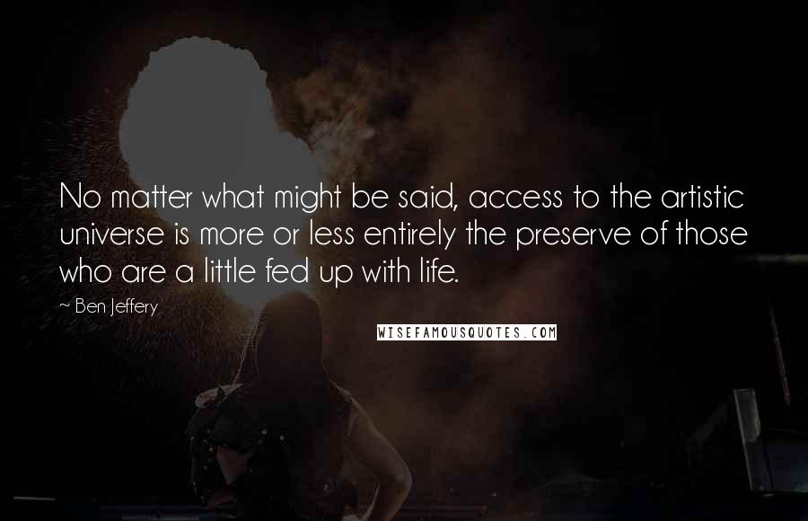 Ben Jeffery Quotes: No matter what might be said, access to the artistic universe is more or less entirely the preserve of those who are a little fed up with life.