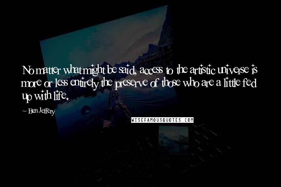 Ben Jeffery Quotes: No matter what might be said, access to the artistic universe is more or less entirely the preserve of those who are a little fed up with life.