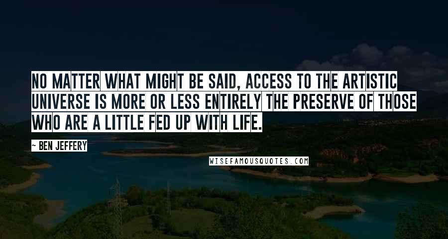 Ben Jeffery Quotes: No matter what might be said, access to the artistic universe is more or less entirely the preserve of those who are a little fed up with life.