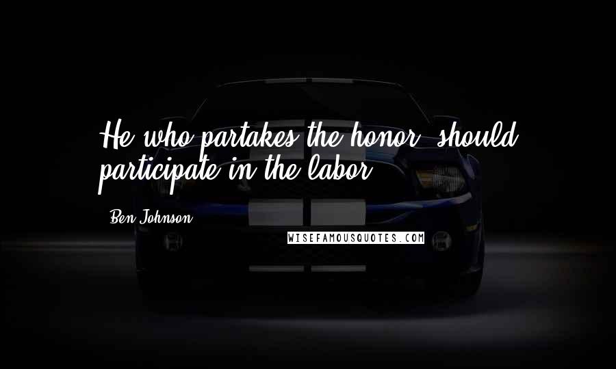 Ben Johnson Quotes: He who partakes the honor, should participate in the labor.