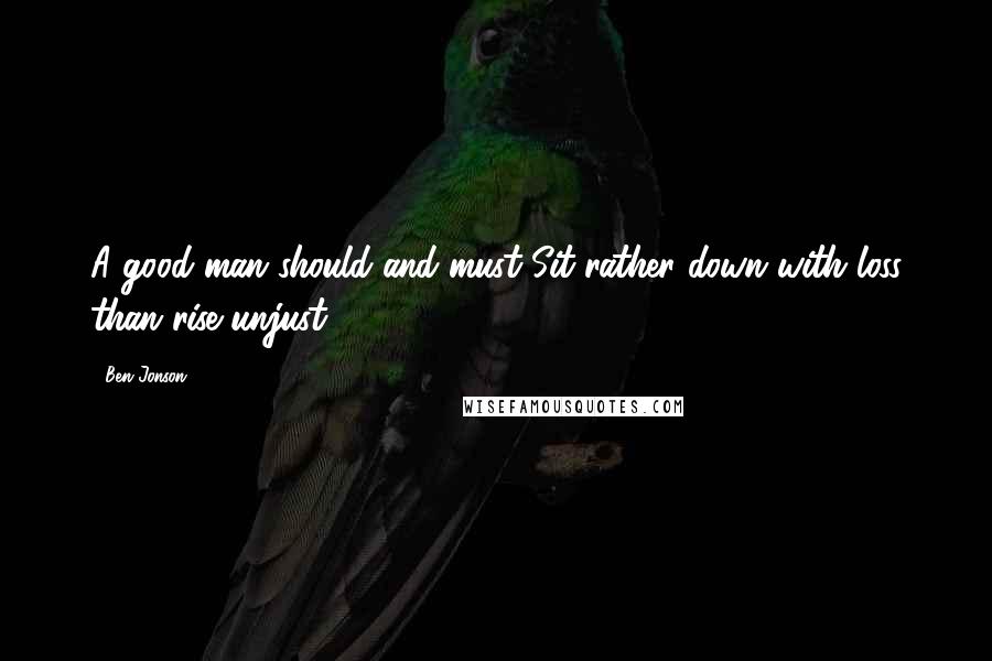 Ben Jonson Quotes: A good man should and must Sit rather down with loss than rise unjust.