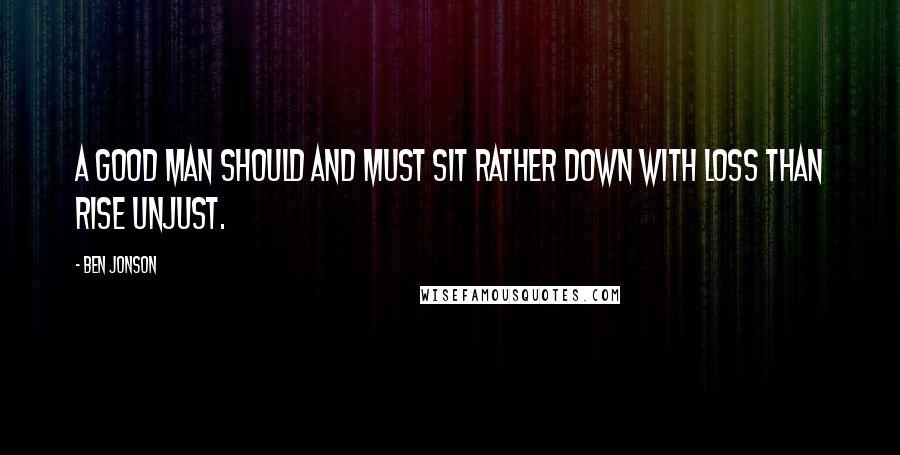 Ben Jonson Quotes: A good man should and must Sit rather down with loss than rise unjust.