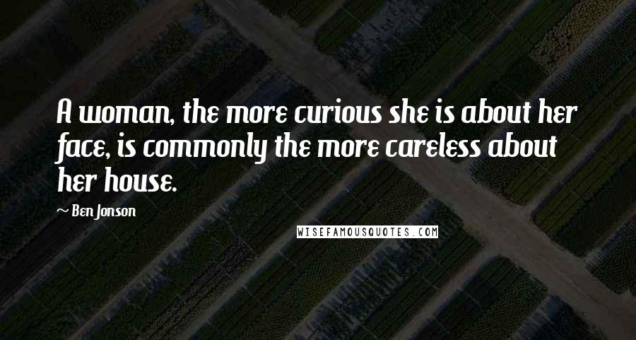 Ben Jonson Quotes: A woman, the more curious she is about her face, is commonly the more careless about her house.