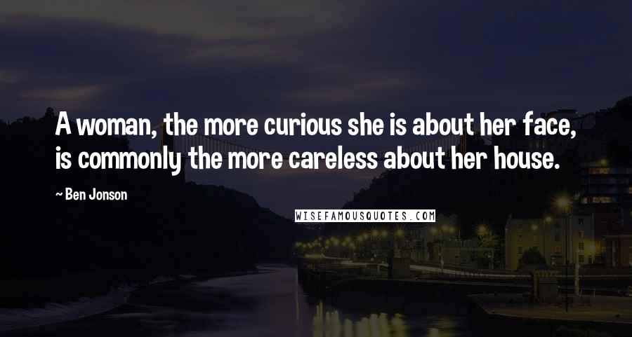Ben Jonson Quotes: A woman, the more curious she is about her face, is commonly the more careless about her house.