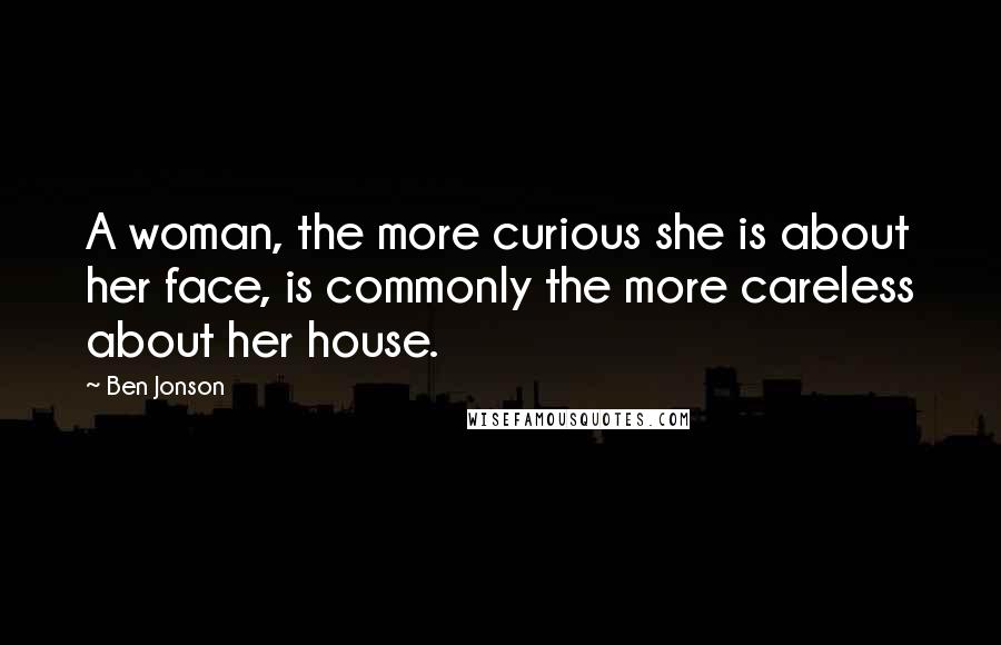 Ben Jonson Quotes: A woman, the more curious she is about her face, is commonly the more careless about her house.