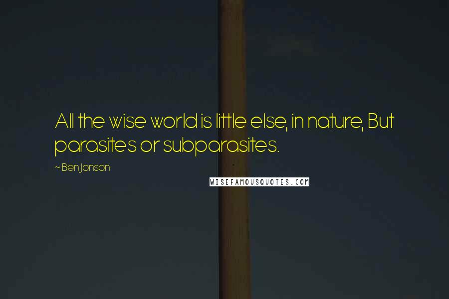 Ben Jonson Quotes: All the wise world is little else, in nature, But parasites or subparasites.