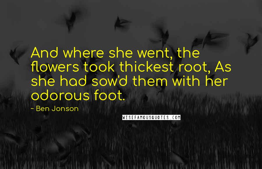 Ben Jonson Quotes: And where she went, the flowers took thickest root, As she had sow'd them with her odorous foot.