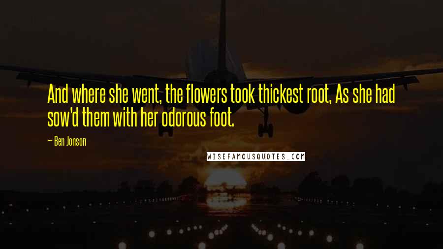 Ben Jonson Quotes: And where she went, the flowers took thickest root, As she had sow'd them with her odorous foot.