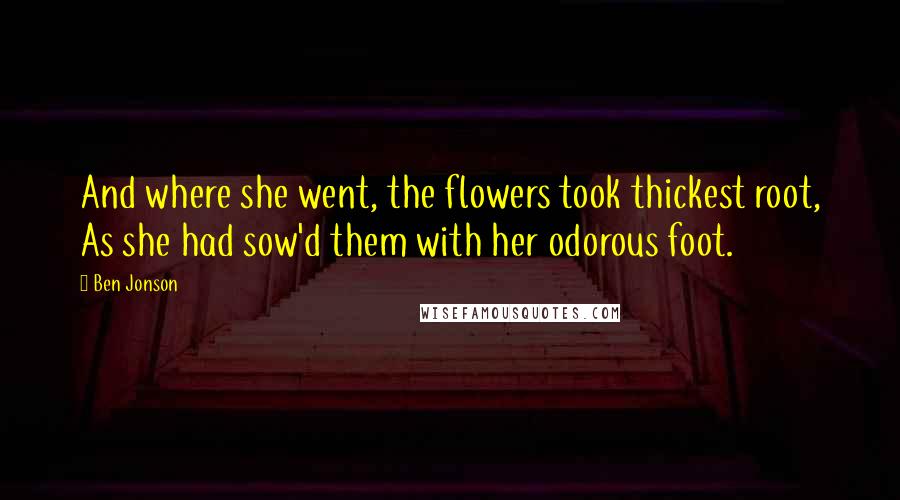 Ben Jonson Quotes: And where she went, the flowers took thickest root, As she had sow'd them with her odorous foot.