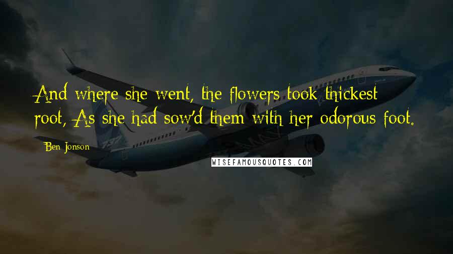 Ben Jonson Quotes: And where she went, the flowers took thickest root, As she had sow'd them with her odorous foot.