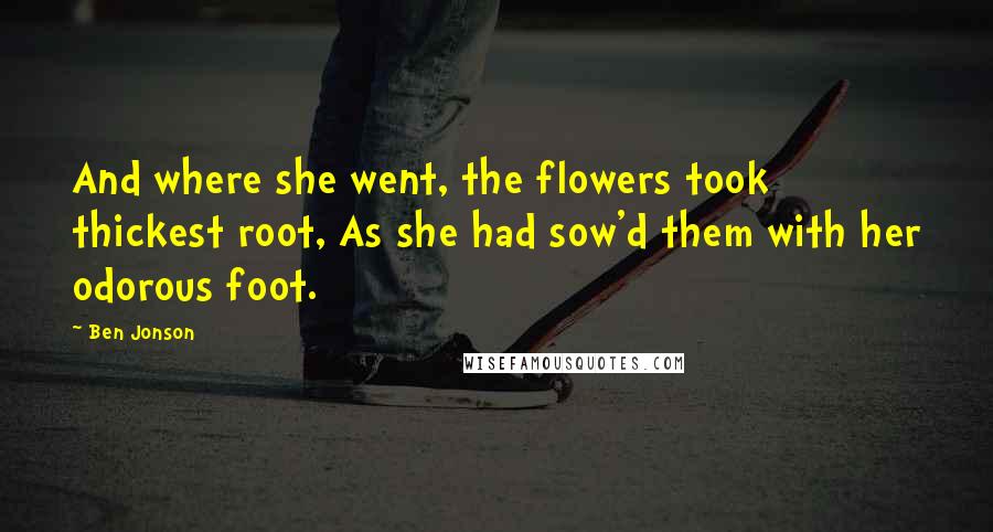 Ben Jonson Quotes: And where she went, the flowers took thickest root, As she had sow'd them with her odorous foot.