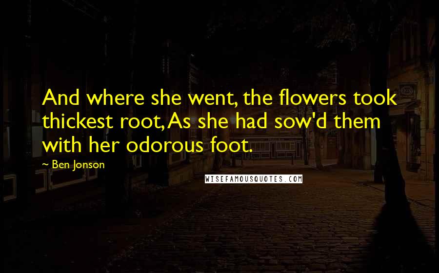 Ben Jonson Quotes: And where she went, the flowers took thickest root, As she had sow'd them with her odorous foot.