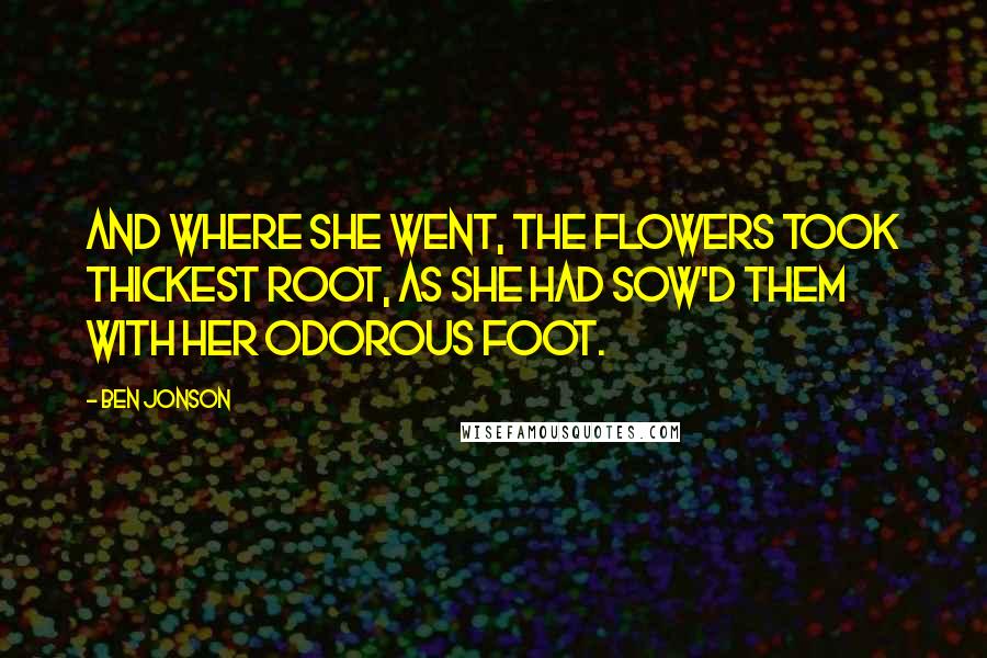 Ben Jonson Quotes: And where she went, the flowers took thickest root, As she had sow'd them with her odorous foot.