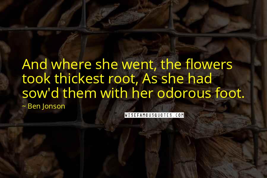 Ben Jonson Quotes: And where she went, the flowers took thickest root, As she had sow'd them with her odorous foot.