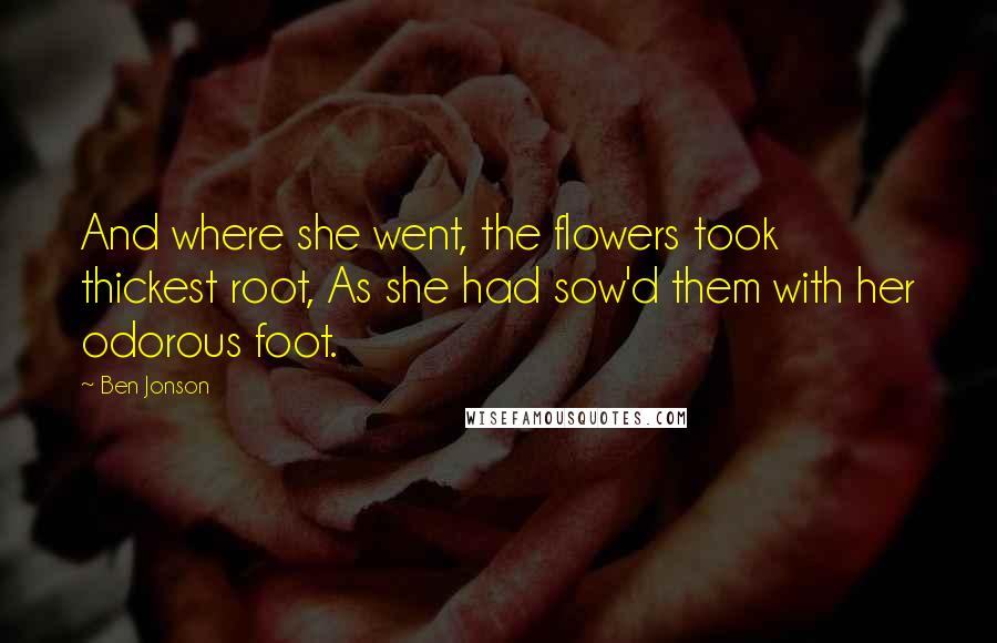 Ben Jonson Quotes: And where she went, the flowers took thickest root, As she had sow'd them with her odorous foot.