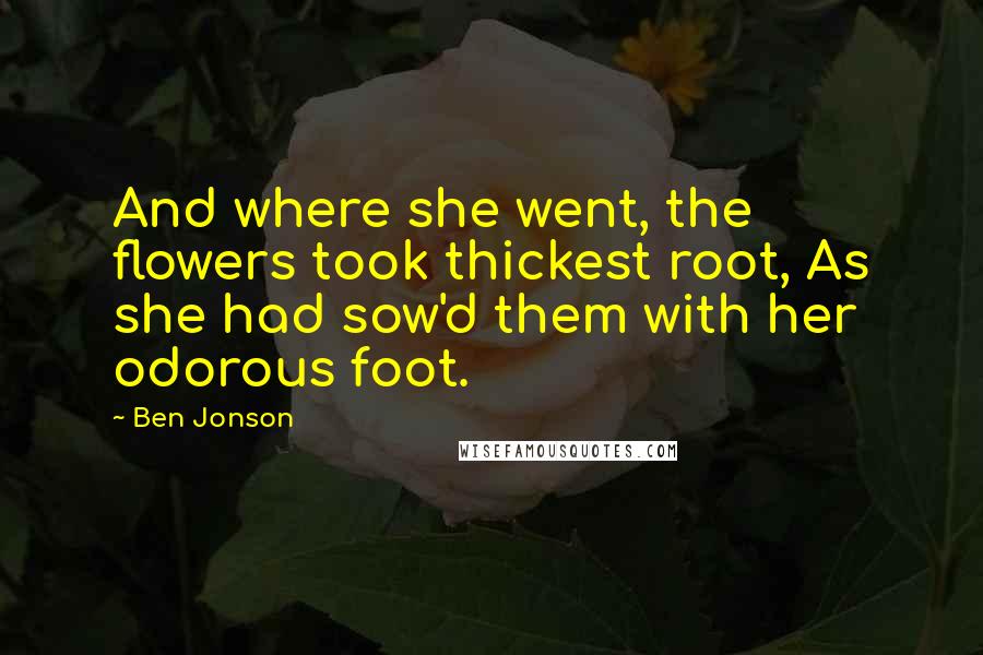 Ben Jonson Quotes: And where she went, the flowers took thickest root, As she had sow'd them with her odorous foot.