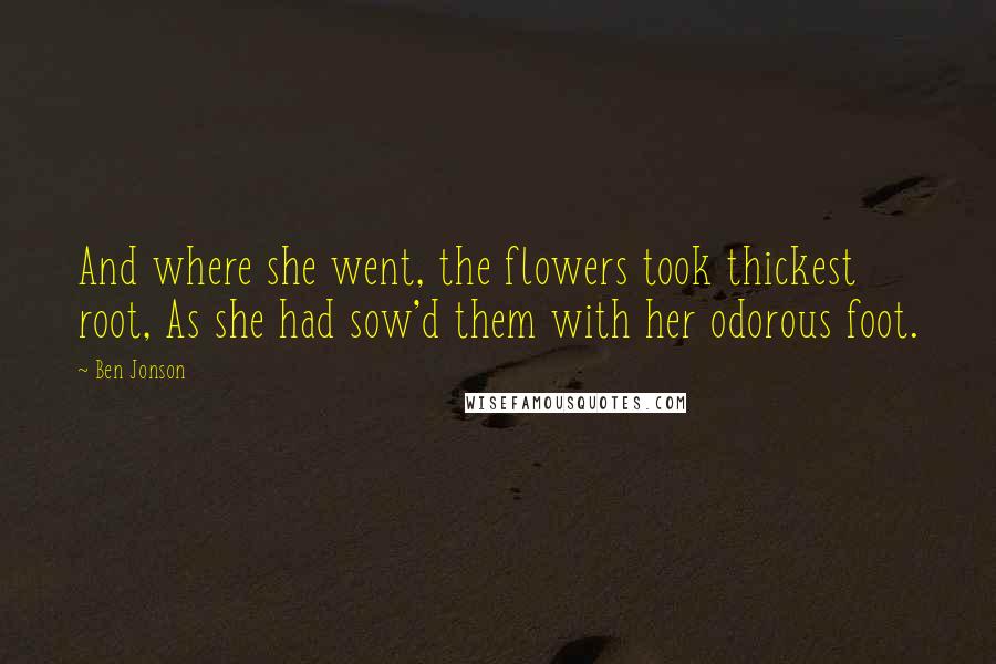 Ben Jonson Quotes: And where she went, the flowers took thickest root, As she had sow'd them with her odorous foot.