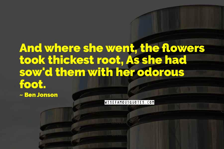 Ben Jonson Quotes: And where she went, the flowers took thickest root, As she had sow'd them with her odorous foot.