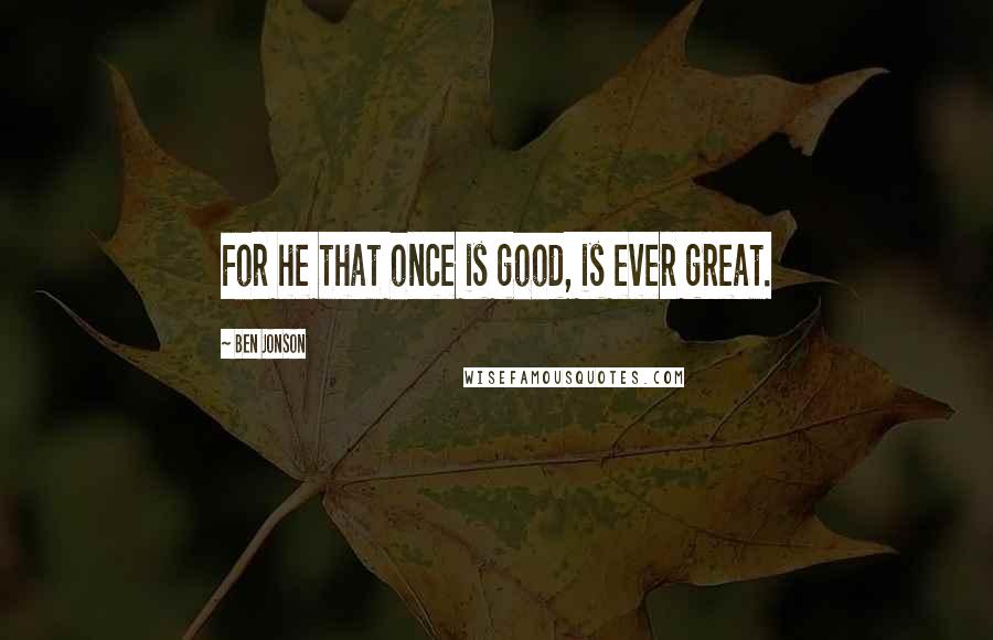 Ben Jonson Quotes: For he that once is good, is ever great.