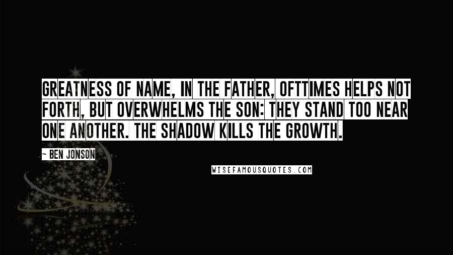 Ben Jonson Quotes: Greatness of name, in the father, ofttimes helps not forth, but overwhelms the son: They stand too near one another. The shadow kills the growth.