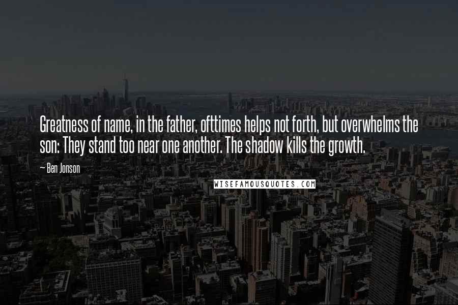 Ben Jonson Quotes: Greatness of name, in the father, ofttimes helps not forth, but overwhelms the son: They stand too near one another. The shadow kills the growth.