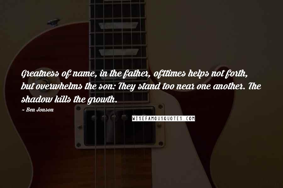 Ben Jonson Quotes: Greatness of name, in the father, ofttimes helps not forth, but overwhelms the son: They stand too near one another. The shadow kills the growth.