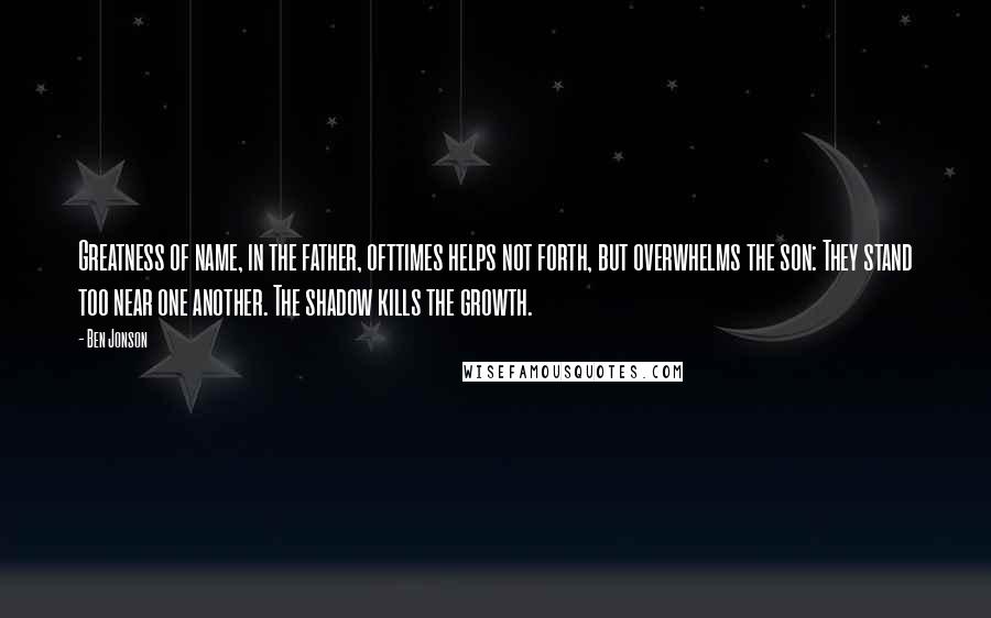 Ben Jonson Quotes: Greatness of name, in the father, ofttimes helps not forth, but overwhelms the son: They stand too near one another. The shadow kills the growth.