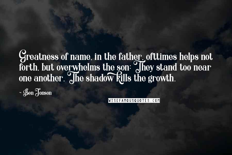 Ben Jonson Quotes: Greatness of name, in the father, ofttimes helps not forth, but overwhelms the son: They stand too near one another. The shadow kills the growth.