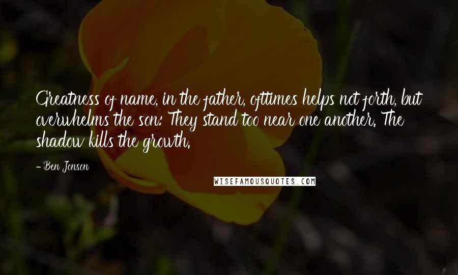 Ben Jonson Quotes: Greatness of name, in the father, ofttimes helps not forth, but overwhelms the son: They stand too near one another. The shadow kills the growth.