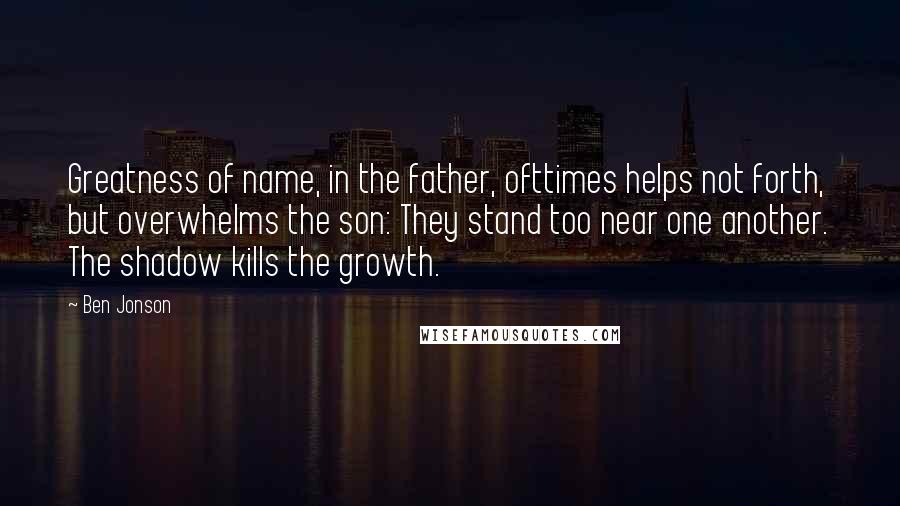 Ben Jonson Quotes: Greatness of name, in the father, ofttimes helps not forth, but overwhelms the son: They stand too near one another. The shadow kills the growth.