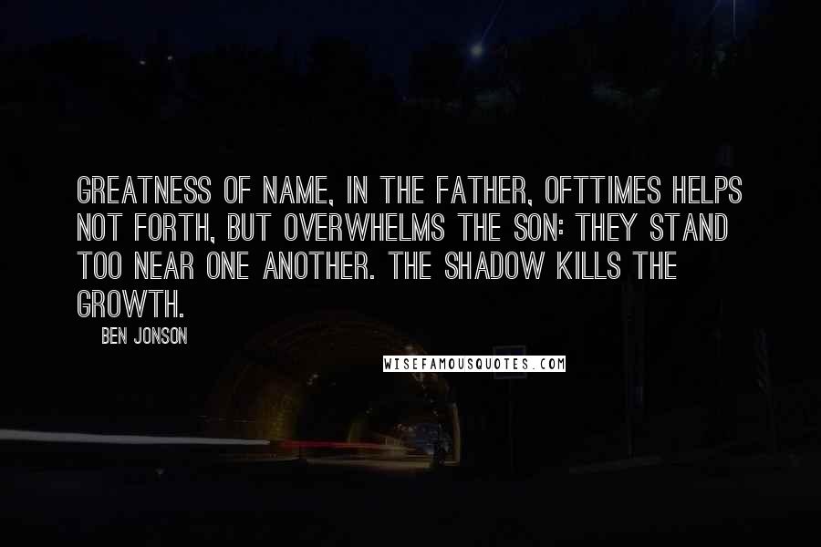 Ben Jonson Quotes: Greatness of name, in the father, ofttimes helps not forth, but overwhelms the son: They stand too near one another. The shadow kills the growth.