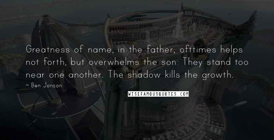 Ben Jonson Quotes: Greatness of name, in the father, ofttimes helps not forth, but overwhelms the son: They stand too near one another. The shadow kills the growth.