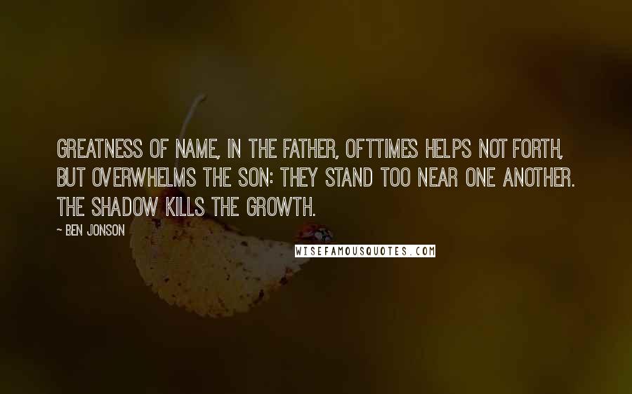 Ben Jonson Quotes: Greatness of name, in the father, ofttimes helps not forth, but overwhelms the son: They stand too near one another. The shadow kills the growth.