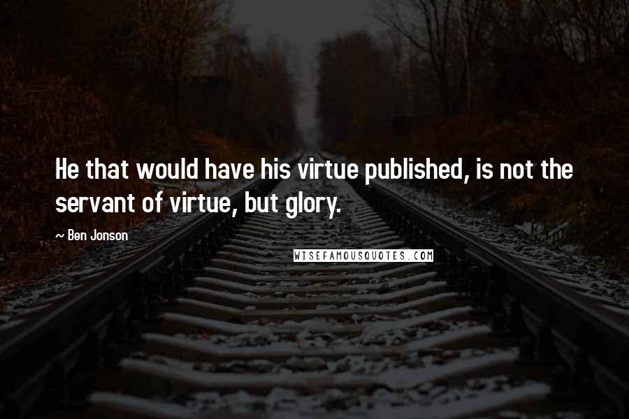 Ben Jonson Quotes: He that would have his virtue published, is not the servant of virtue, but glory.