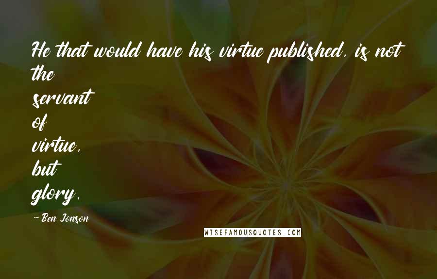 Ben Jonson Quotes: He that would have his virtue published, is not the servant of virtue, but glory.