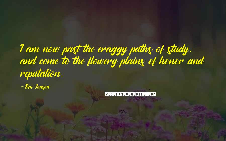 Ben Jonson Quotes: I am now past the craggy paths of study, and come to the flowery plains of honor and reputation.