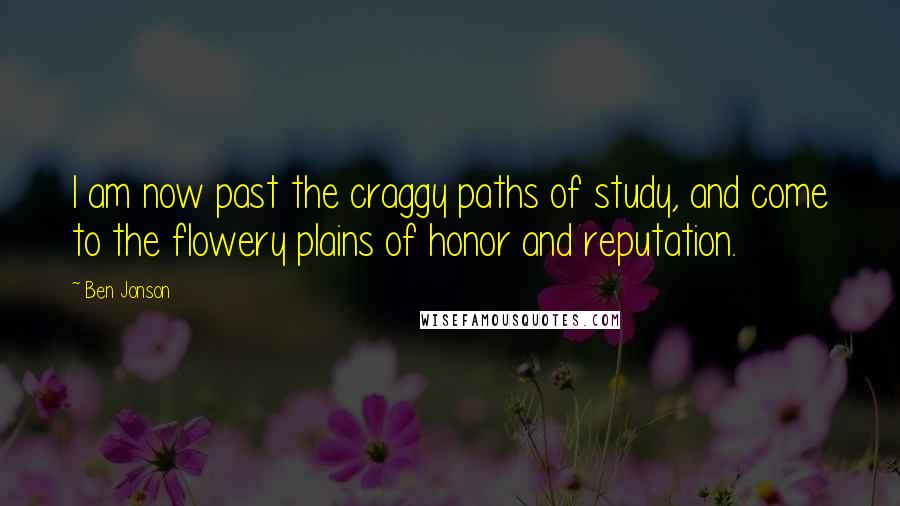 Ben Jonson Quotes: I am now past the craggy paths of study, and come to the flowery plains of honor and reputation.