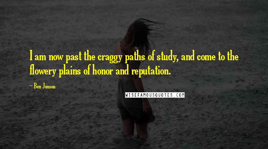 Ben Jonson Quotes: I am now past the craggy paths of study, and come to the flowery plains of honor and reputation.