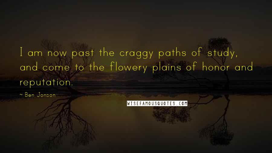 Ben Jonson Quotes: I am now past the craggy paths of study, and come to the flowery plains of honor and reputation.