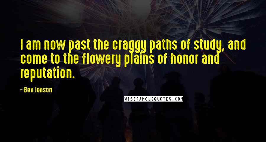 Ben Jonson Quotes: I am now past the craggy paths of study, and come to the flowery plains of honor and reputation.