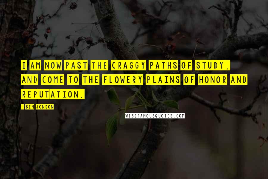 Ben Jonson Quotes: I am now past the craggy paths of study, and come to the flowery plains of honor and reputation.