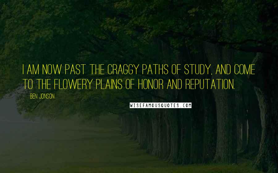 Ben Jonson Quotes: I am now past the craggy paths of study, and come to the flowery plains of honor and reputation.