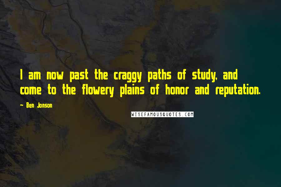 Ben Jonson Quotes: I am now past the craggy paths of study, and come to the flowery plains of honor and reputation.