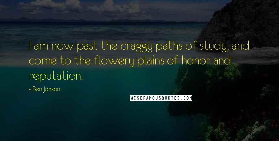 Ben Jonson Quotes: I am now past the craggy paths of study, and come to the flowery plains of honor and reputation.