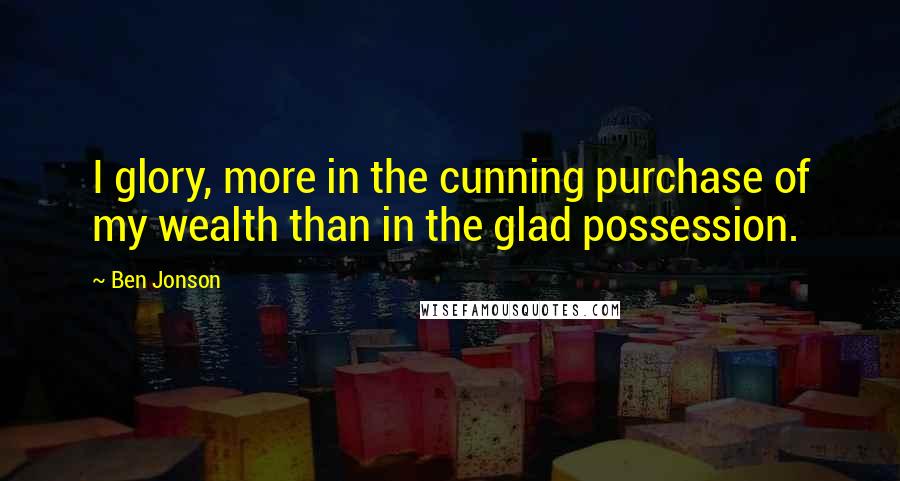 Ben Jonson Quotes: I glory, more in the cunning purchase of my wealth than in the glad possession.