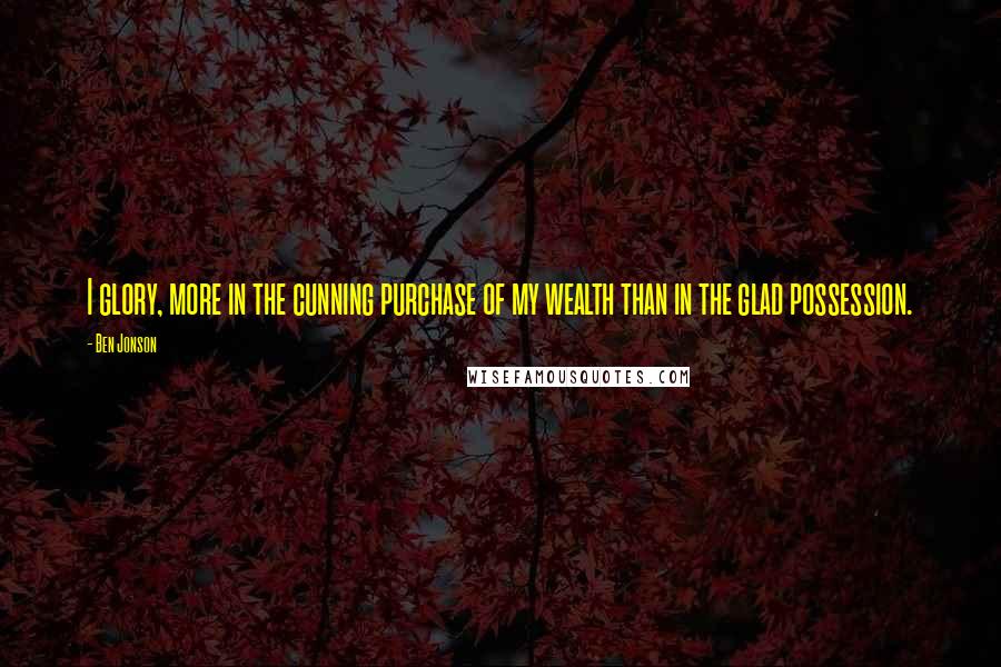 Ben Jonson Quotes: I glory, more in the cunning purchase of my wealth than in the glad possession.