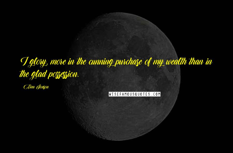 Ben Jonson Quotes: I glory, more in the cunning purchase of my wealth than in the glad possession.