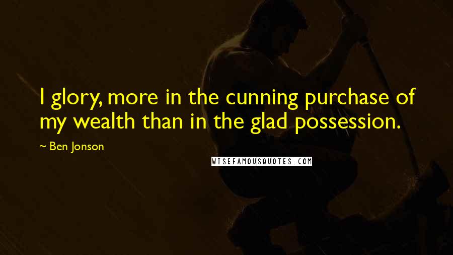 Ben Jonson Quotes: I glory, more in the cunning purchase of my wealth than in the glad possession.