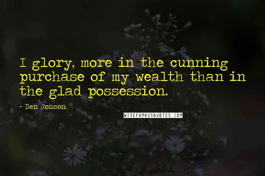 Ben Jonson Quotes: I glory, more in the cunning purchase of my wealth than in the glad possession.