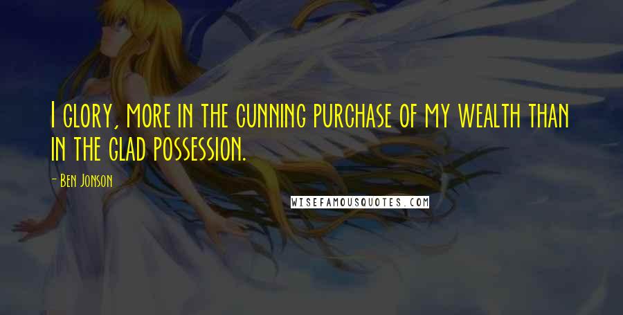 Ben Jonson Quotes: I glory, more in the cunning purchase of my wealth than in the glad possession.